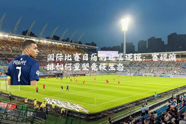 国际比赛日历的底层逻辑：赛程编排如何重塑竞技生态