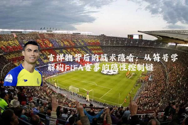 吉祥物背后的战术隐喻:从符号学解构FIFA赛事的隐性控制链
